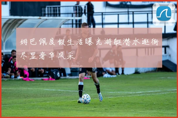 姆巴佩度假生活曝光游艇潜水逛街尽显奢华风采