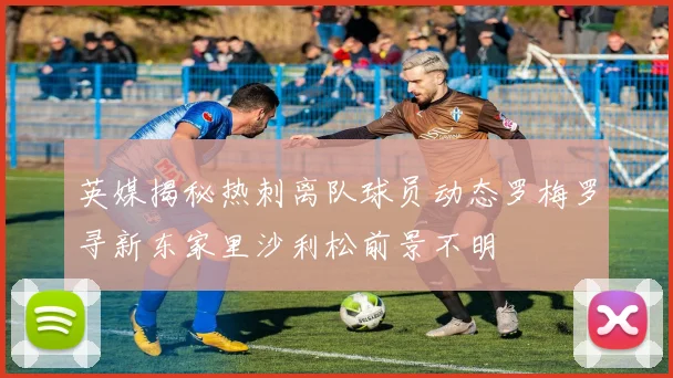 英媒揭秘热刺离队球员动态罗梅罗寻新东家里沙利松前景不明