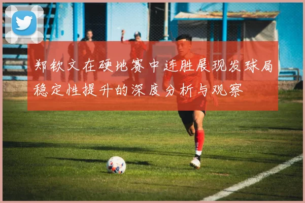 郑钦文在硬地赛中连胜展现发球局稳定性提升的深度分析与观察