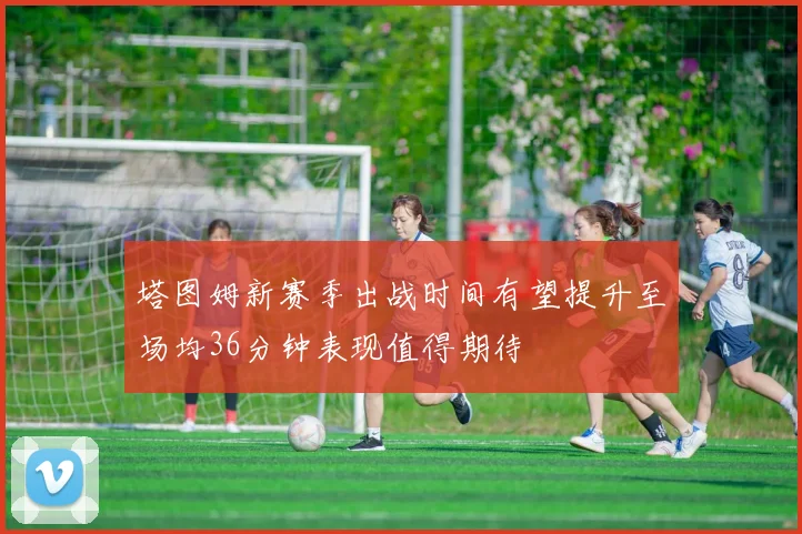 塔图姆新赛季出战时间有望提升至场均36分钟表现值得期待