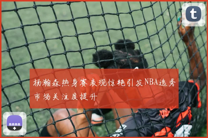 杨瀚森热身赛表现惊艳引发NBA选秀市场关注度提升