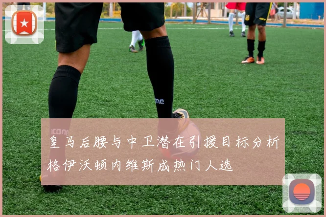 皇马后腰与中卫潜在引援目标分析格伊沃顿内维斯成热门人选