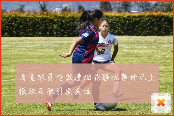 马竞球员伦敦遭烟花骚扰事件已上报欧足联引发关注