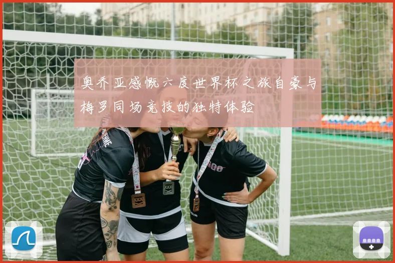 奥乔亚感慨六度世界杯之旅自豪与梅罗同场竞技的独特体验