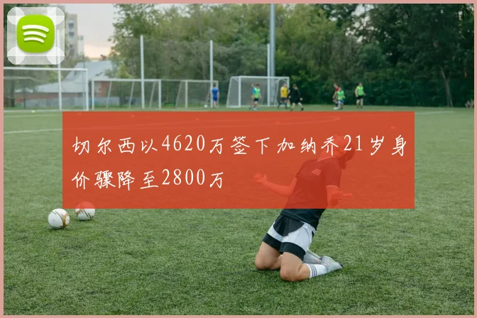 切尔西以4620万签下加纳乔21岁身价骤降至2800万