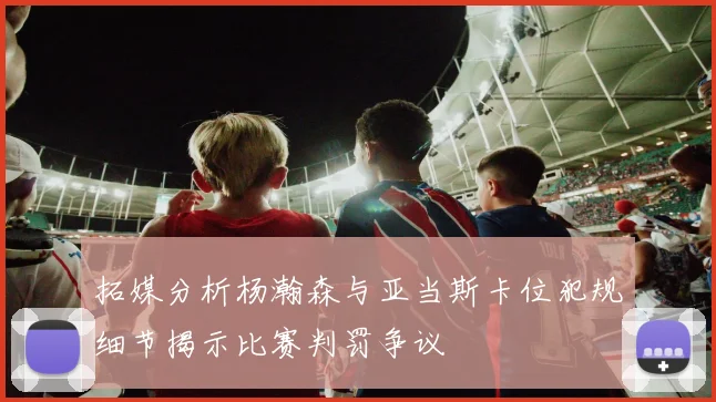 拓媒分析杨瀚森与亚当斯卡位犯规细节揭示比赛判罚争议