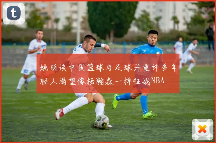 姚明谈中国篮球与足球并重许多年轻人渴望像杨瀚森一样征战NBA