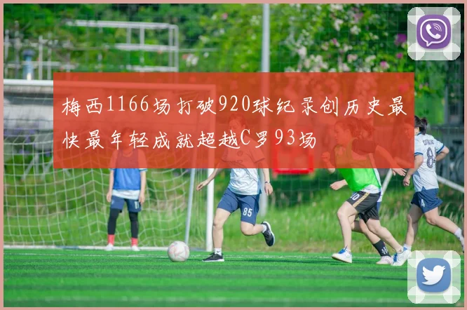 梅西1166场打破920球纪录创历史最快最年轻成就超越C罗93场