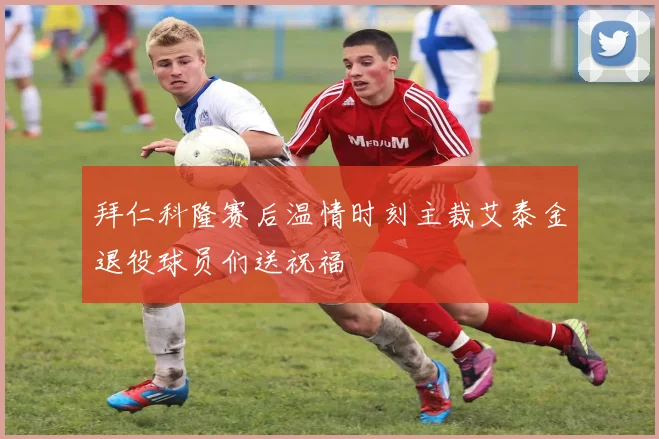 拜仁科隆赛后温情时刻主裁艾泰金退役球员们送祝福