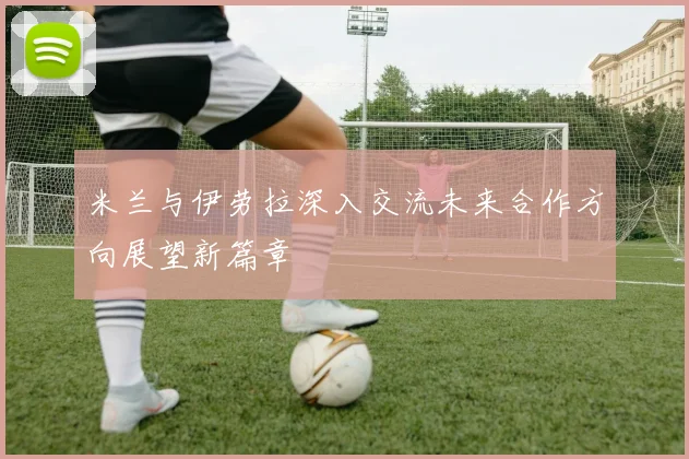 米兰与伊劳拉深入交流未来合作方向展望新篇章