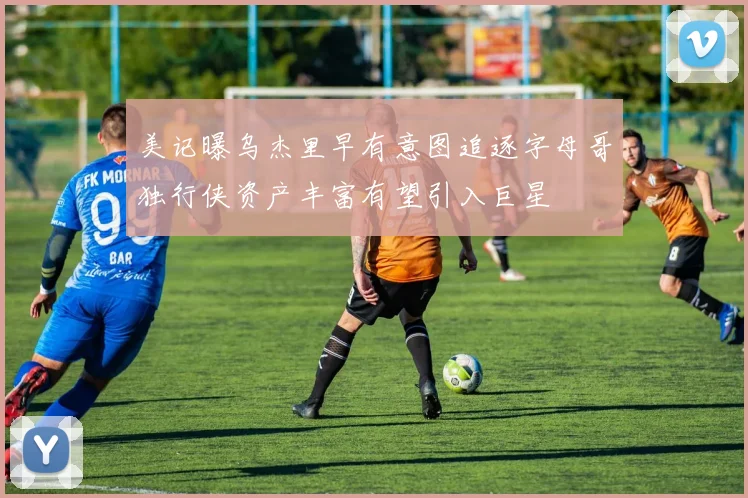 美记曝乌杰里早有意图追逐字母哥独行侠资产丰富有望引入巨星
