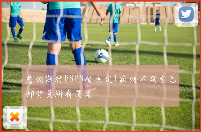詹姆斯对ESPN借决定1获利不满自己却背负所有骂名