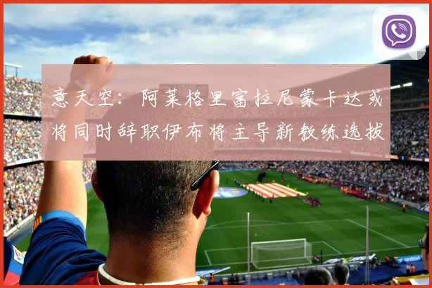 意天空：阿莱格里富拉尼蒙卡达或将同时辞职伊布将主导新教练选拔工作