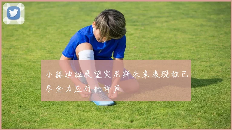 小赫迪拉展望突尼斯未来表现称已尽全力应对批评声