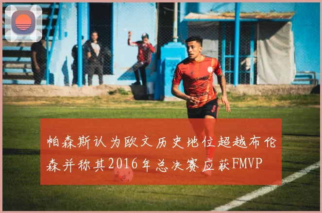 帕森斯认为欧文历史地位超越布伦森并称其2016年总决赛应获FMVP