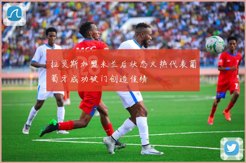 拉莫斯加盟米兰后状态火热代表葡萄牙成功破门创造佳绩