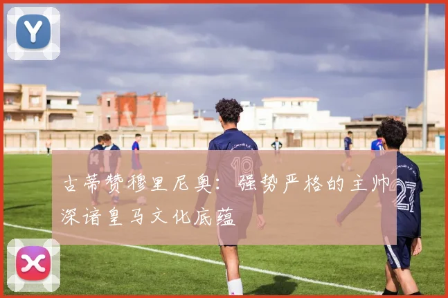 古蒂赞穆里尼奥：强势严格的主帅深谙皇马文化底蕴