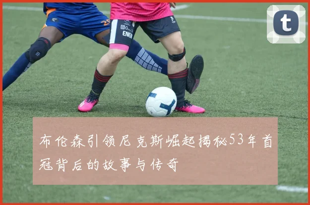 布伦森引领尼克斯崛起揭秘53年首冠背后的故事与传奇