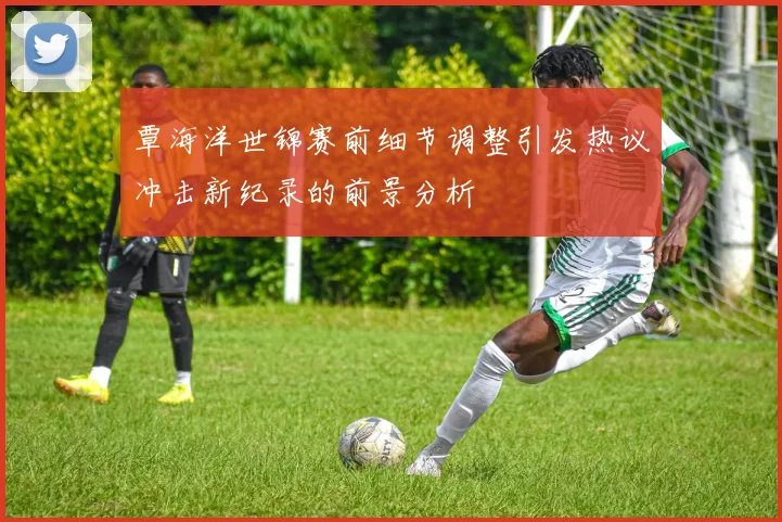 覃海洋世锦赛前细节调整引发热议冲击新纪录的前景分析