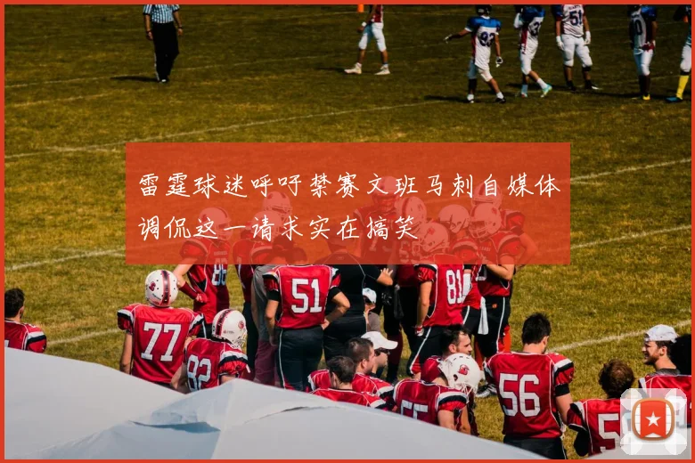 雷霆球迷呼吁禁赛文班马刺自媒体调侃这一请求实在搞笑