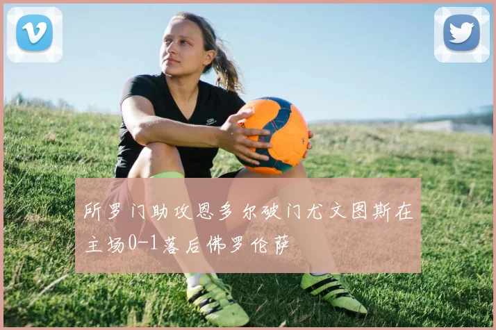 所罗门助攻恩多尔破门尤文图斯在主场0-1落后佛罗伦萨
