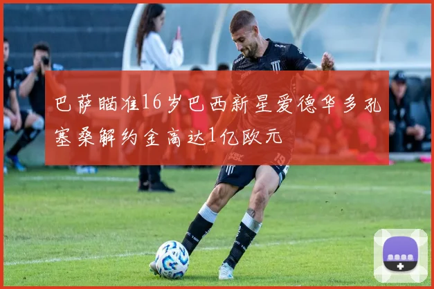 巴萨瞄准16岁巴西新星爱德华多孔塞桑解约金高达1亿欧元