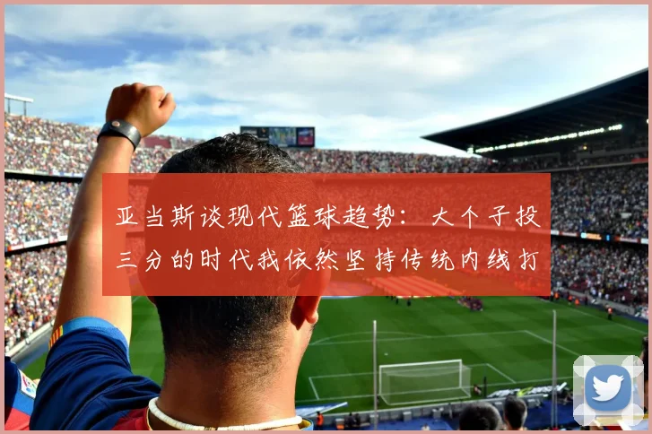 亚当斯谈现代篮球趋势:大个子投三分的时代我依然坚持传统内线打法