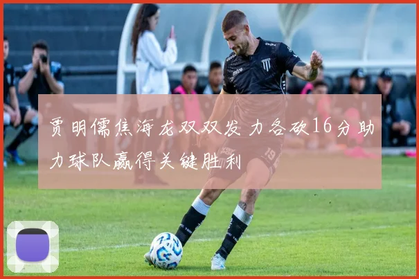 贾明儒焦海龙双双发力各砍16分助力球队赢得关键胜利