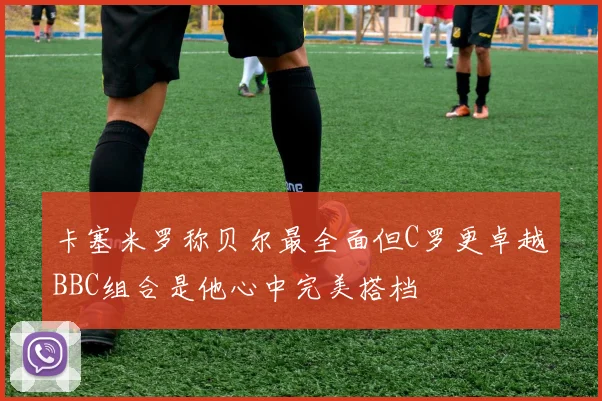 卡塞米罗称贝尔最全面但C罗更卓越BBC组合是他心中完美搭档