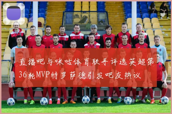 直播吧与咪咕体育联手评选英超第36轮MVP特罗萨德引发吧友热议