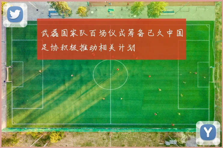 武磊国家队百场仪式筹备已久中国足协积极推动相关计划