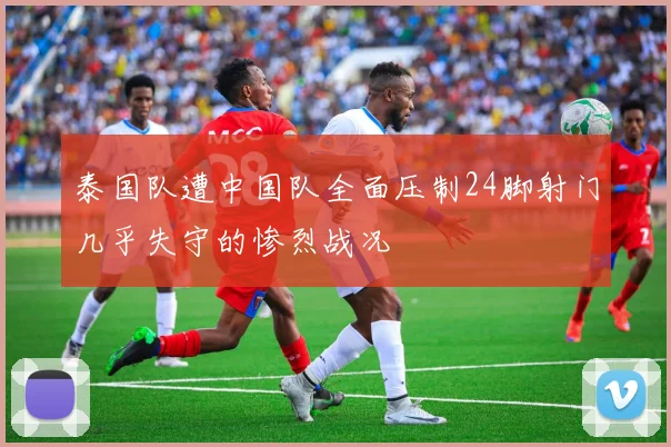 泰国队遭中国队全面压制24脚射门几乎失守的惨烈战况