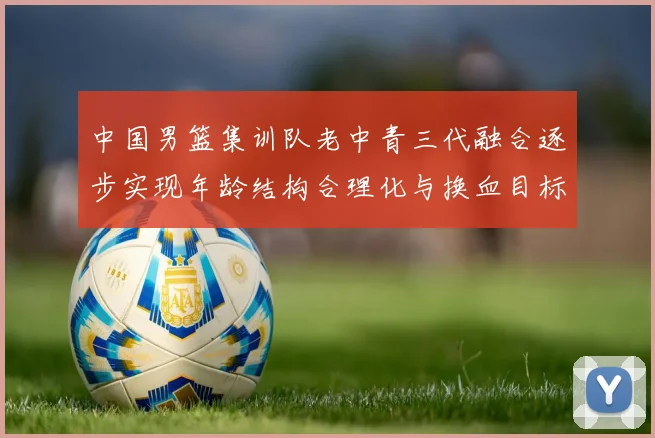 中国男篮集训队老中青三代融合逐步实现年龄结构合理化与换血目标