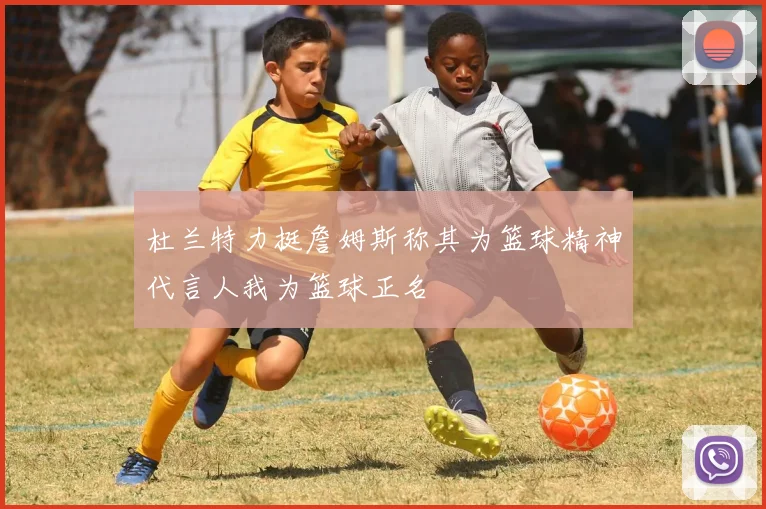 杜兰特力挺詹姆斯称其为篮球精神代言人我为篮球正名