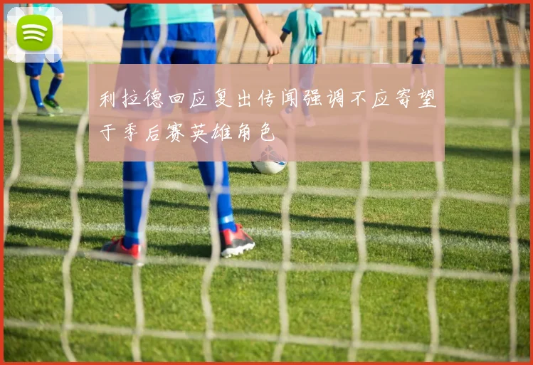 利拉德回应复出传闻强调不应寄望于季后赛英雄角色